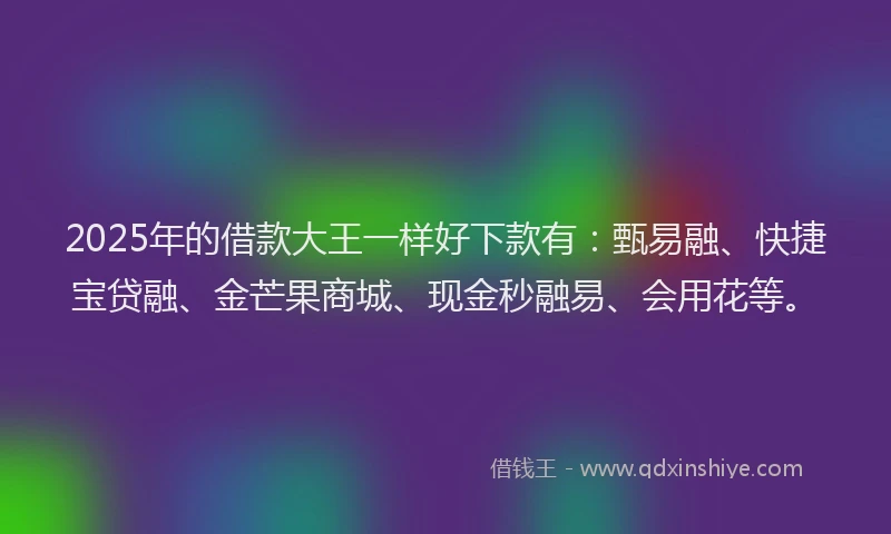 2025年的借款大王一样好下款有：甄易融、快捷宝贷融、金芒果商城、现金秒融易、会用花等。