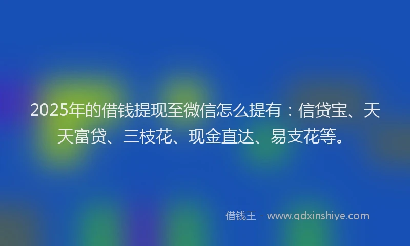 2025年的借钱提现至微信怎么提有：信贷宝、天天富贷、三枝花、现金直达、易支花等。