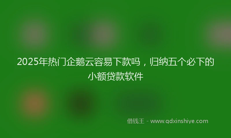 2025年热门企鹅云容易下款吗，归纳五个必下的小额贷款软件