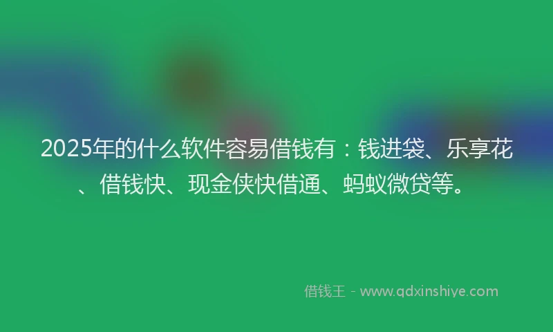 2025年的什么软件容易借钱有：钱进袋、乐享花、借钱快、现金侠快借通、蚂蚁微贷等。