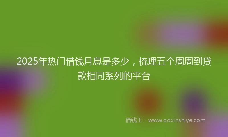 2025年热门借钱月息是多少，梳理五个周周到贷款相同系列的平台