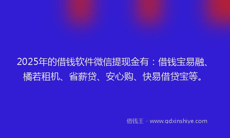2025年的借钱软件微信提现金有：借钱宝易融、橘若租机、省薪贷、安心购、快易借贷宝等。
