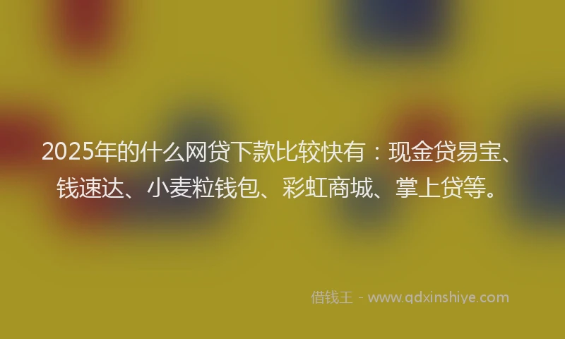 2025年的什么网贷下款比较快有：现金贷易宝、钱速达、小麦粒钱包、彩虹商城、掌上贷等。
