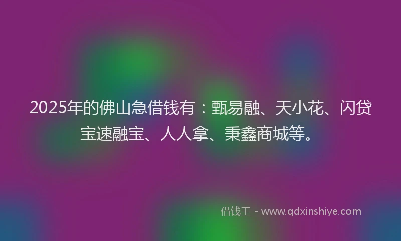 2025年的佛山急借钱有:甄易融、天小花、闪贷宝速融宝、人人拿、秉鑫商城等。