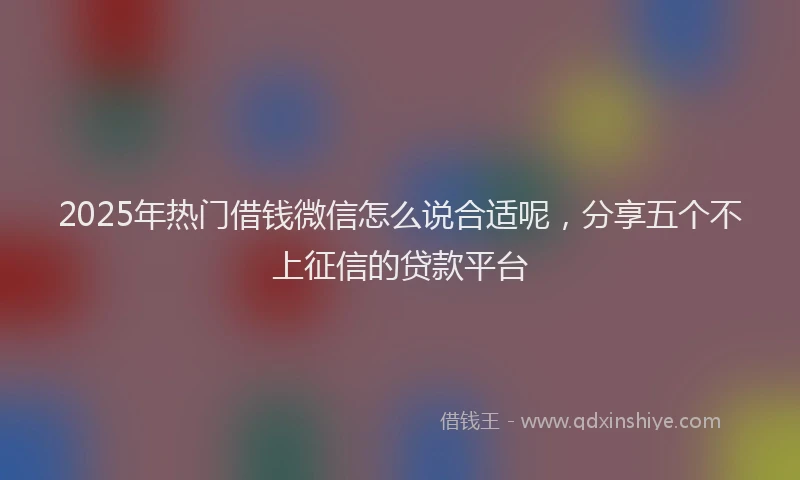 2025年热门借钱微信怎么说合适呢，分享五个不上征信的贷款平台