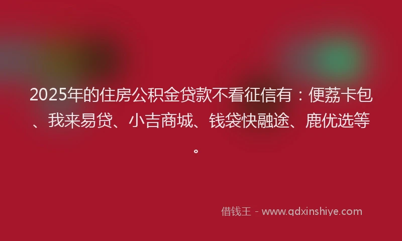 2025年的住房公积金贷款不看征信有：便荔卡包、我来易贷、小吉商城、钱袋快融途、鹿优选等。
