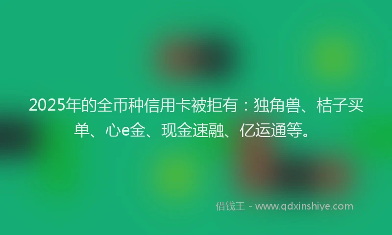 2025年的全币种信用卡被拒有：独角兽、桔子买单、心e金、现金速融、亿运通等。