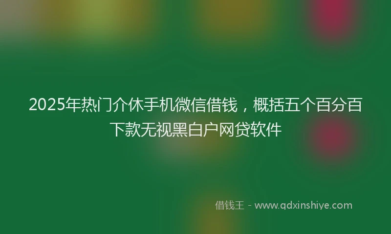 2025年热门介休手机微信借钱，概括五个百分百下款无视黑白户网贷软件