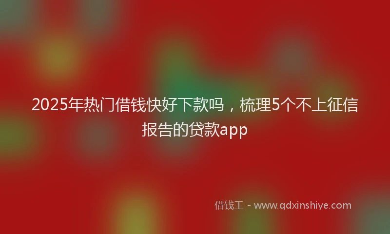2025年热门借钱快好下款吗，梳理5个不上征信报告的贷款app