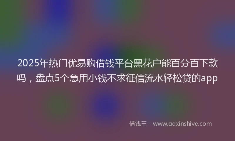 2025年热门优易购借钱平台黑花户能百分百下款吗，盘点5个急用小钱不求征信流水轻松贷的app