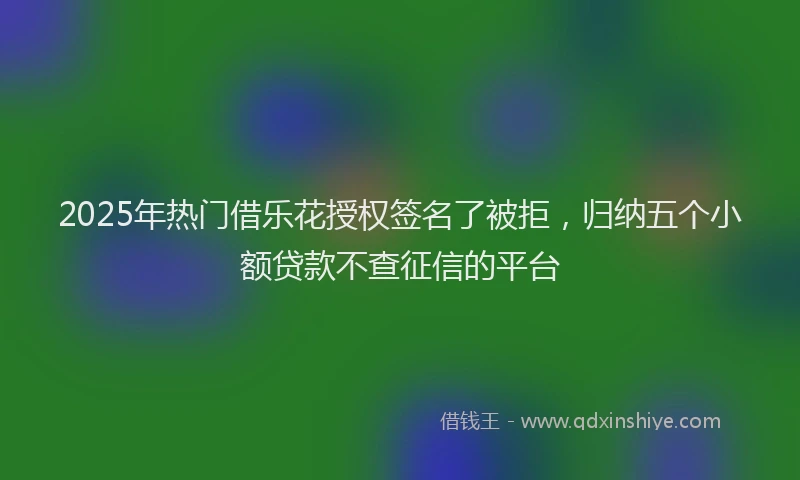 2025年热门借乐花授权签名了被拒，归纳五个小额贷款不查征信的平台
