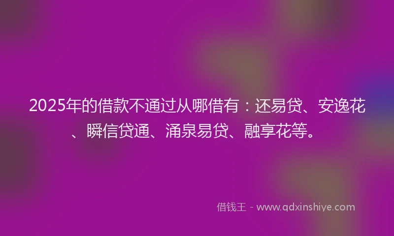 2025年的借款不通过从哪借有：还易贷、安逸花、瞬信贷通、涌泉易贷、融享花等。
