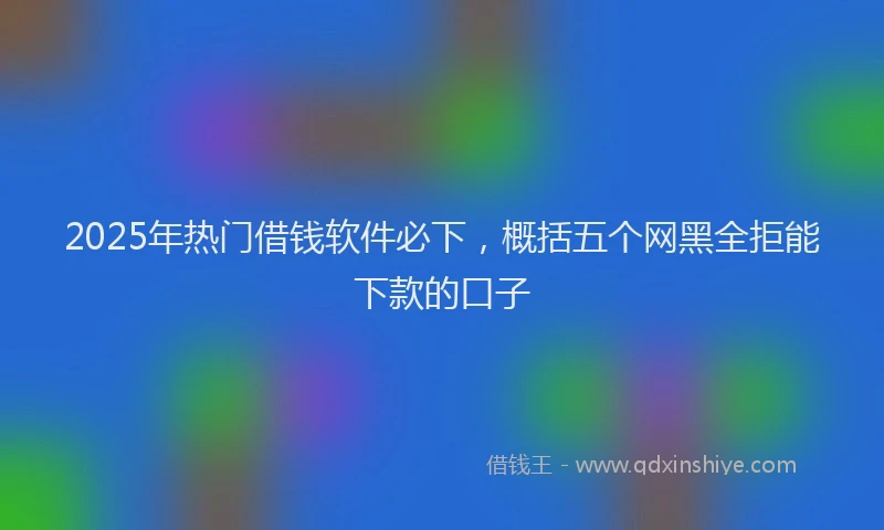 2025年热门借钱软件必下，概括五个网黑全拒能下款的口子