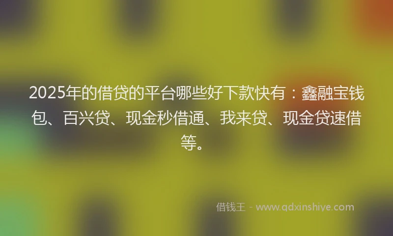 2025年的借贷的平台哪些好下款快有：鑫融宝钱包、百兴贷、现金秒借通、我来贷、现金贷速借等。