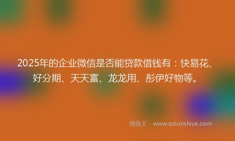 2025年的企业微信是否能贷款借钱有：快易花、好分期、天天富、龙龙用、彤伊好物等。