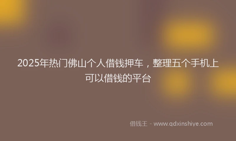 2025年热门佛山个人借钱押车，整理五个手机上可以借钱的平台