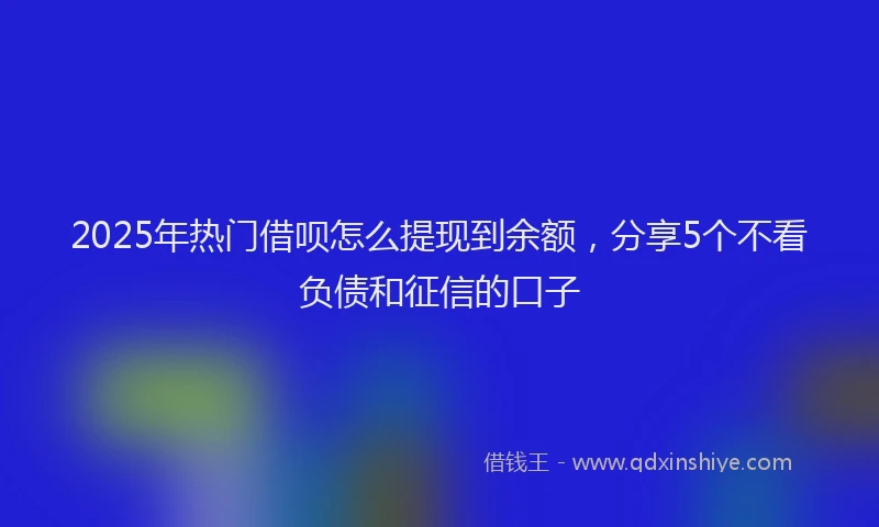 2025年热门借呗怎么提现到余额，分享5个不看负债和征信的口子