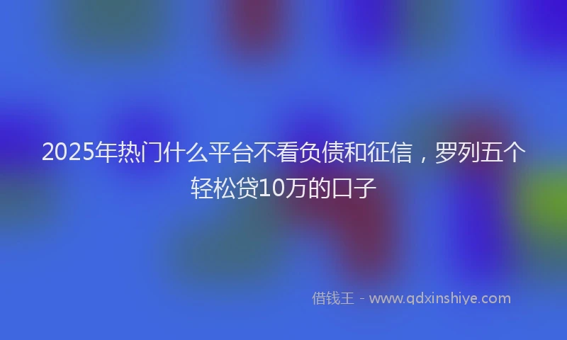 2025年热门什么平台不看负债和征信，罗列五个轻松贷10万的口子