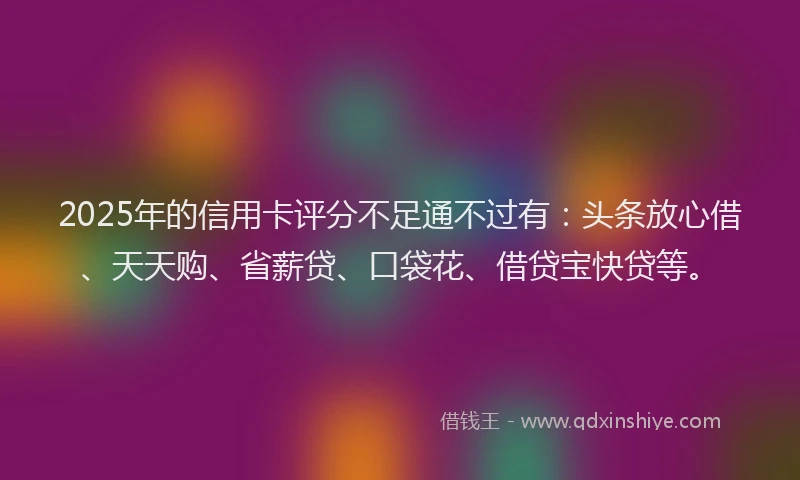 2025年的信用卡评分不足通不过有：头条放心借、天天购、省薪贷、口袋花、借贷宝快贷等。