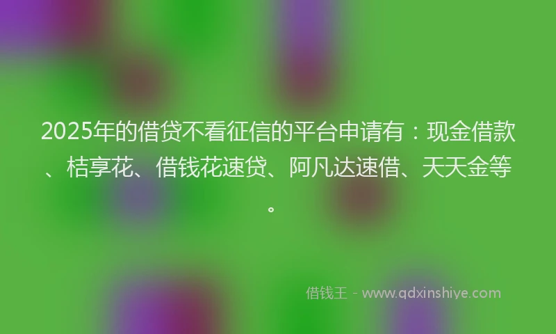 2025年的借贷不看征信的平台申请有：现金借款、桔享花、借钱花速贷、阿凡达速借、天天金等。