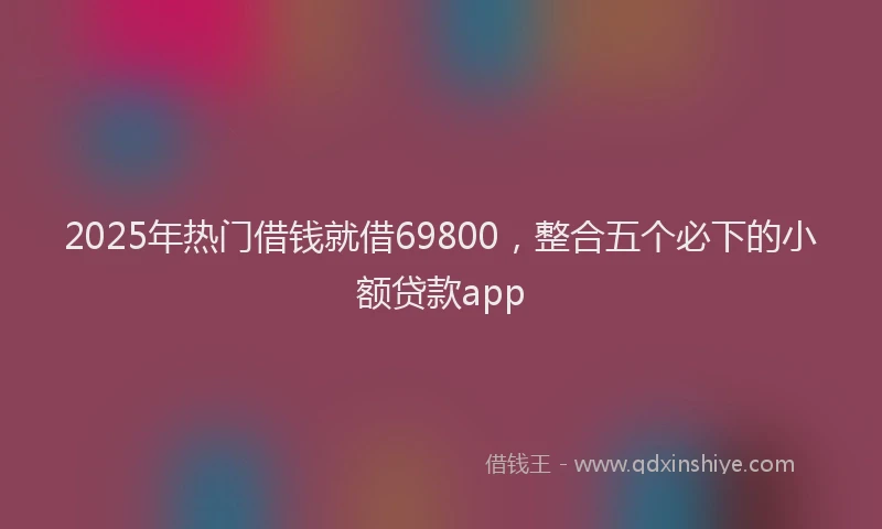 2025年热门借钱就借69800，整合五个必下的小额贷款app