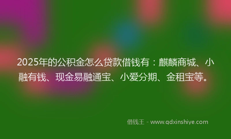 2025年的公积金怎么贷款借钱有：麒麟商城、小融有钱、现金易融通宝、小爱分期、金租宝等。