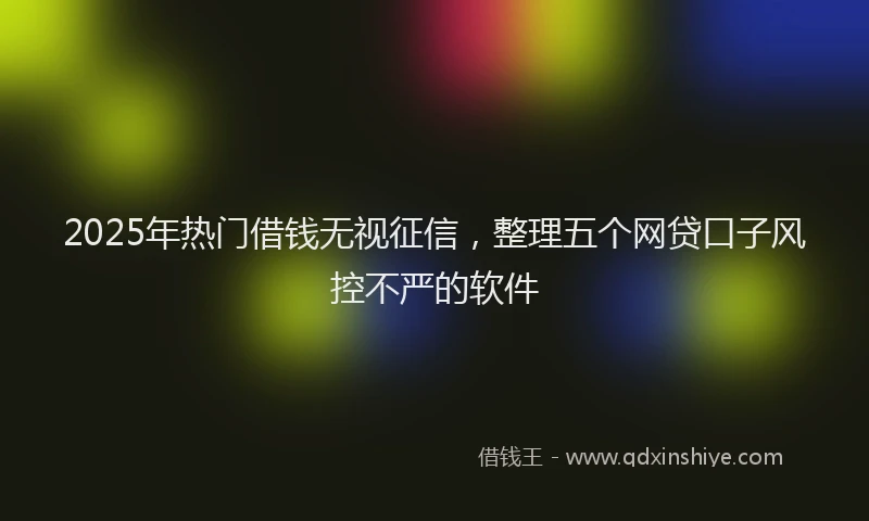 2025年热门借钱无视征信，整理五个网贷口子风控不严的软件