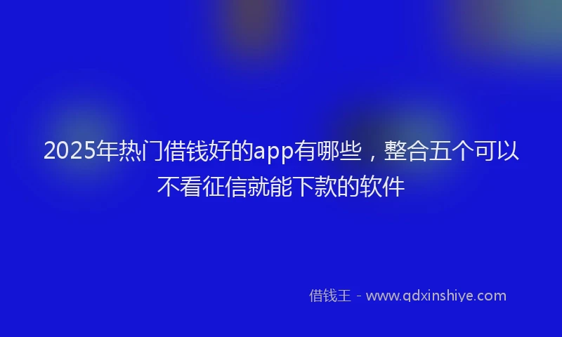 2025年热门借钱好的app有哪些，整合五个可以不看征信就能下款的软件