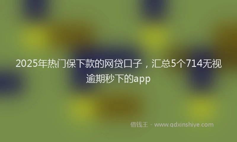 2025年热门保下款的网贷口子，汇总5个714无视逾期秒下的app