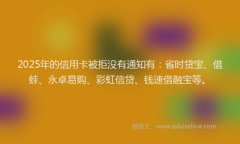 2025年的信用卡被拒没有通知有：省时贷宝、借蛙、永卓易购、彩虹信贷、钱速借融宝等。