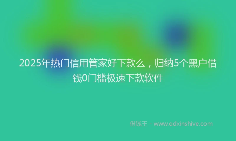 2025年热门信用管家好下款么，归纳5个黑户借钱0门槛极速下款软件