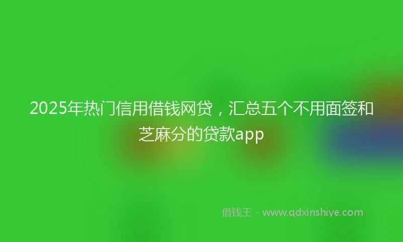 2025年热门信用借钱网贷，汇总五个不用面签和芝麻分的贷款app