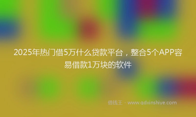 2025年热门借5万什么贷款平台，整合5个APP容易借款1万块的软件