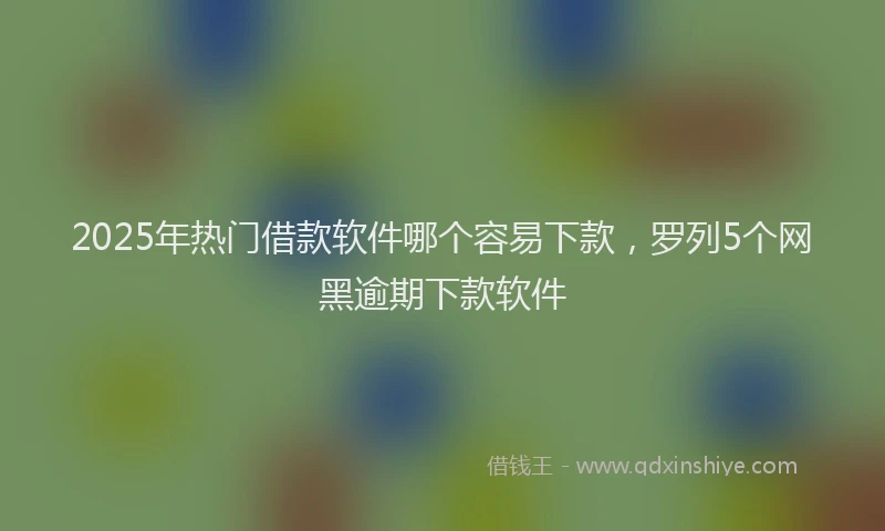 2025年热门借款软件哪个容易下款，罗列5个网黑逾期下款软件