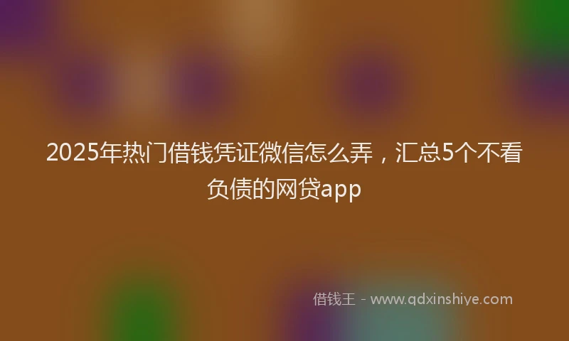 2025年热门借钱凭证微信怎么弄，汇总5个不看负债的网贷app