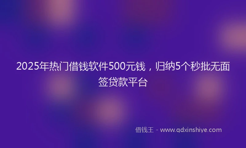 2025年热门借钱软件500元钱，归纳5个秒批无面签贷款平台