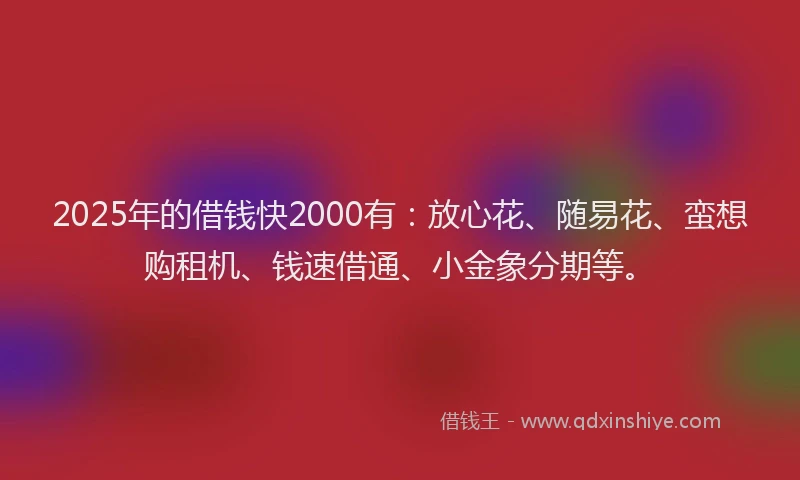2025年的借钱快2000有：放心花、随易花、蛮想购租机、钱速借通、小金象分期等。