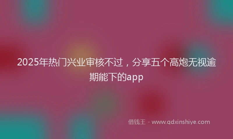 2025年热门兴业审核不过，分享五个高炮无视逾期能下的app