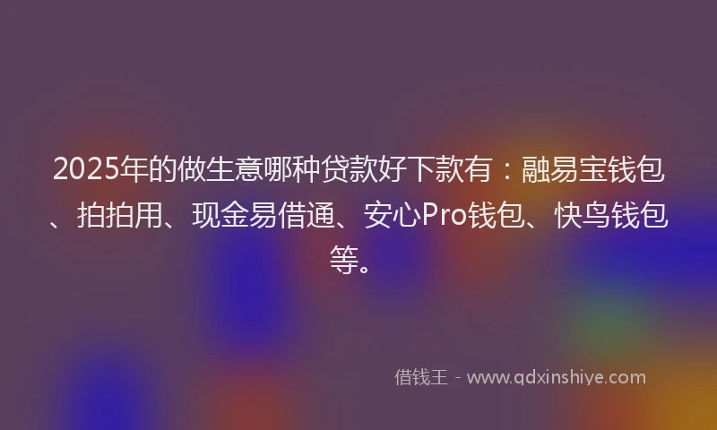 2025年的做生意哪种贷款好下款有：融易宝钱包、拍拍用、现金易借通、安心Pro钱包、快鸟钱包等。