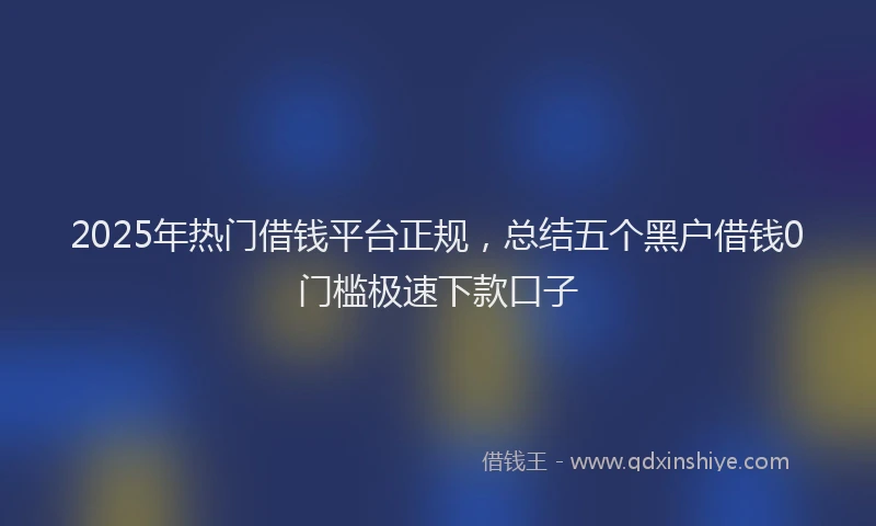 2025年热门借钱平台正规，总结五个黑户借钱0门槛极速下款口子