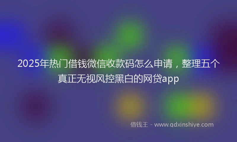 2025年热门借钱微信收款码怎么申请，整理五个真正无视风控黑白的网贷app