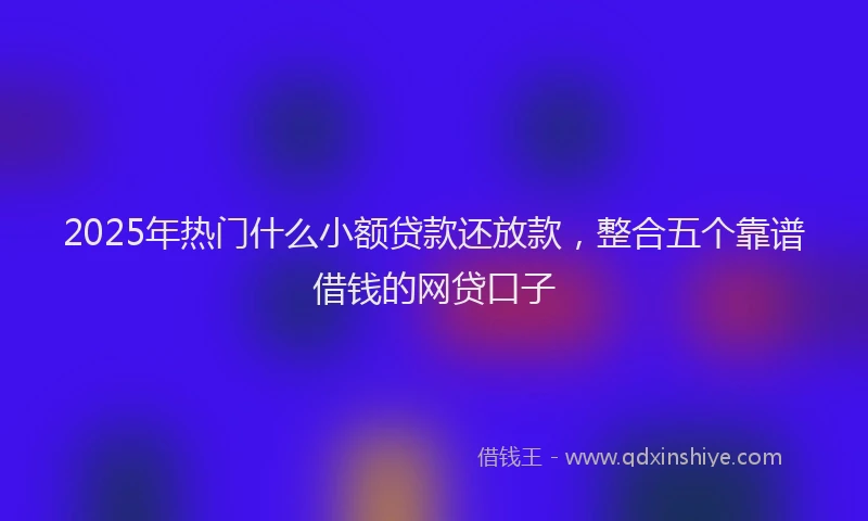 2025年热门什么小额贷款还放款，整合五个靠谱借钱的网贷口子