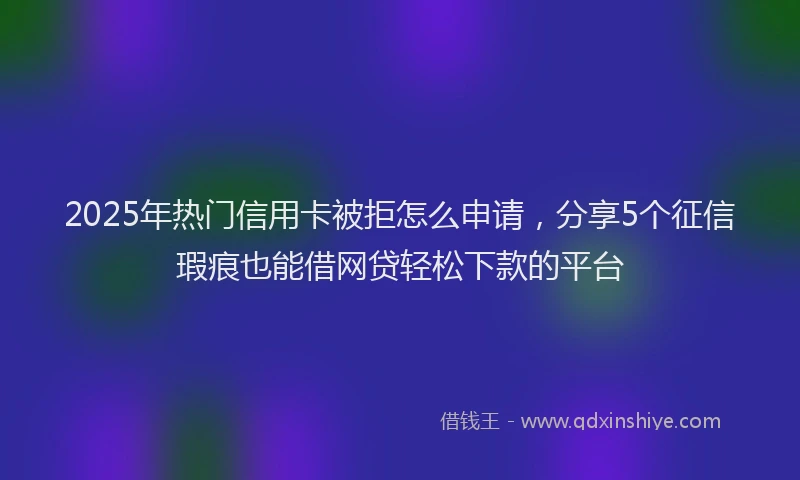 2025年热门信用卡被拒怎么申请，分享5个征信瑕疵也能借网贷轻松下款的平台