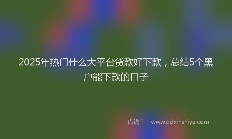 2025年热门什么大平台货款好下款，总结5个黑户能下款的口子