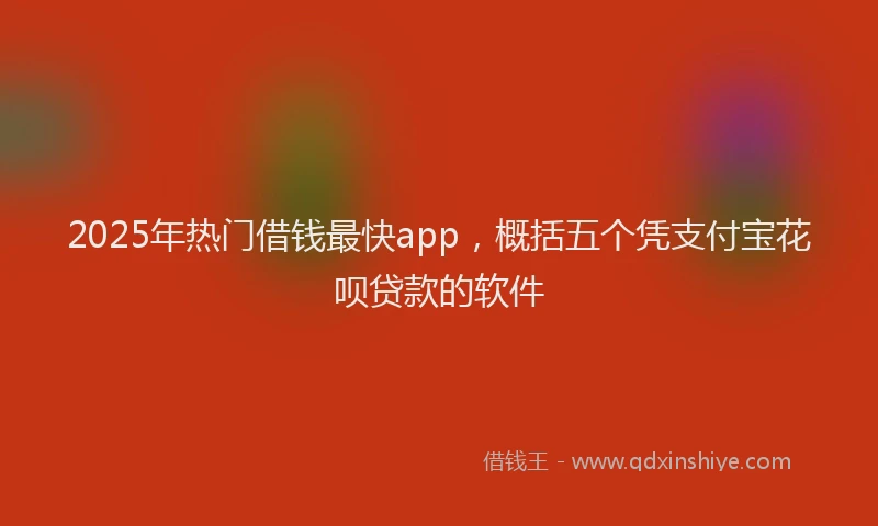 2025年热门借钱最快app，概括五个凭支付宝花呗贷款的软件