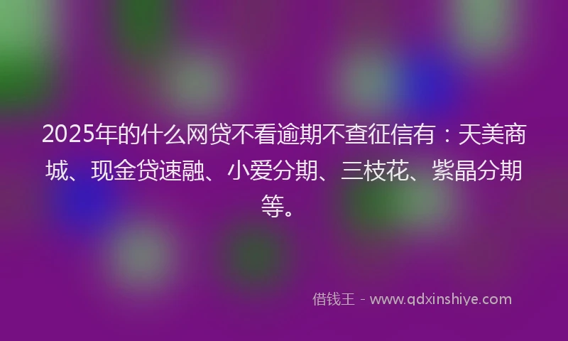 2025年的什么网贷不看逾期不查征信有：天美商城、现金贷速融、小爱分期、三枝花、紫晶分期等。