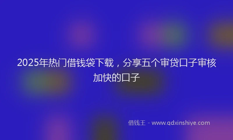 2025年热门借钱袋下载，分享五个审贷口子审核加快的口子