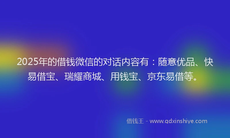 2025年的借钱微信的对话内容有：随意优品、快易借宝、瑞耀商城、用钱宝、京东易借等。