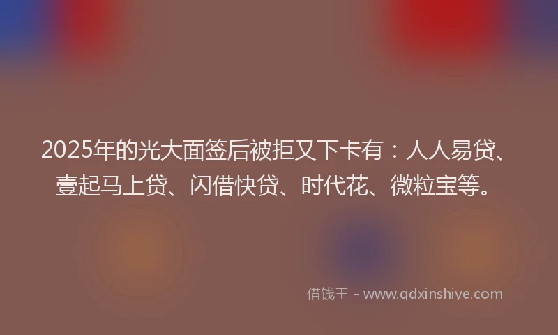 2025年的光大面签后被拒又下卡有：人人易贷、壹起马上贷、闪借快贷、时代花、微粒宝等。