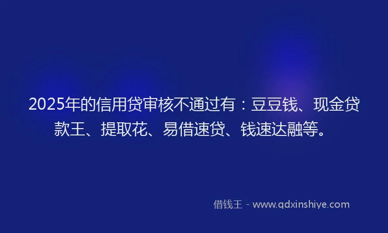 2025年的信用贷审核不通过有：豆豆钱、现金贷款王、提取花、易借速贷、钱速达融等。